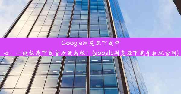 Google浏览器下载中心：一键极速下载官方最新版！(google浏览器下载手机版官网)