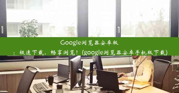 Google浏览器安卓版：极速下载，畅享浏览！(google浏览器安卓手机版下载)