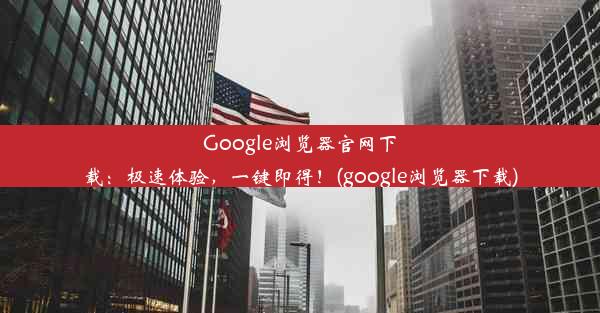 Google浏览器官网下载：极速体验，一键即得！(google浏览器下载)