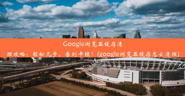 Google浏览器缓存清理攻略：轻松几步，告别卡顿！(google浏览器缓存怎么清理)