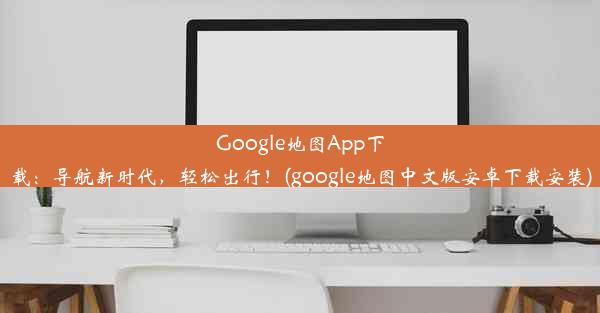 Google地图App下载：导航新时代，轻松出行！(google地图中文版安卓下载安装)