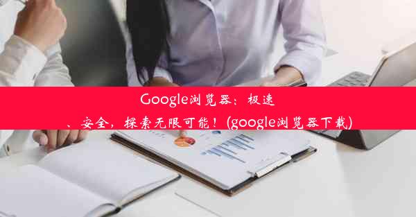 Google浏览器：极速、安全，探索无限可能！(google浏览器下载)