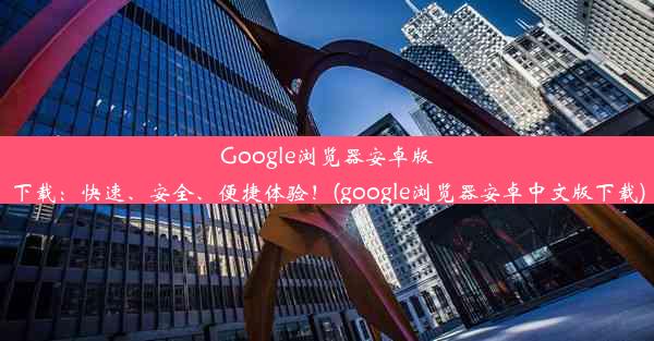 Google浏览器安卓版下载：快速、安全、便捷体验！(google浏览器安卓中文版下载)