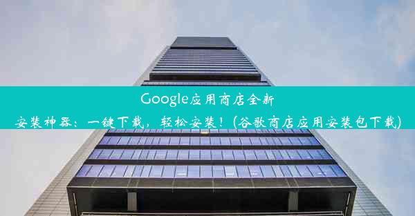 Google应用商店全新安装神器：一键下载，轻松安装！(谷歌商店应用安装包下载)