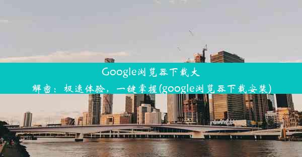 Google浏览器下载大解密：极速体验，一键掌握(google浏览器下载安装)