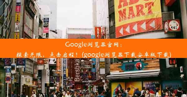 Google浏览器官网：探索无限，点击启程！(google浏览器下载安卓版下载)