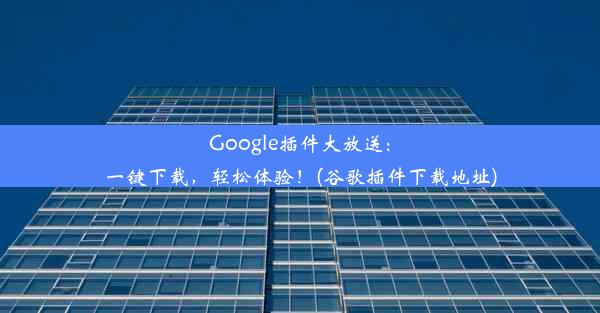 Google插件大放送：一键下载，轻松体验！(谷歌插件下载地址)