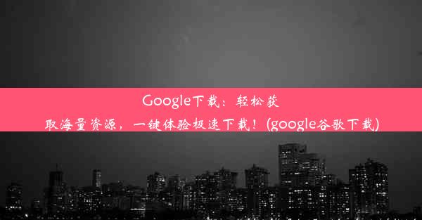 Google下载：轻松获取海量资源，一键体验极速下载！(google谷歌下载)