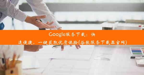 Google服务下载：快速便捷，一键获取优质体验(谷歌服务下载器官网)