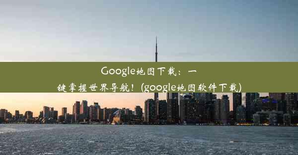 Google地图下载：一键掌握世界导航！(google地图软件下载)