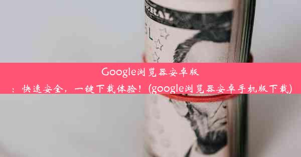 Google浏览器安卓版：快速安全，一键下载体验！(google浏览器安卓手机版下载)