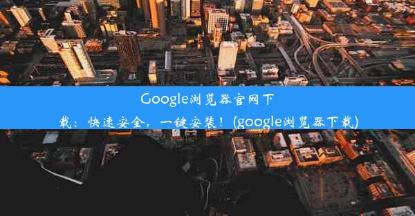 Google浏览器官网下载：快速安全，一键安装！(google浏览器下载)