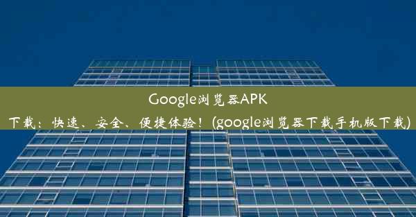 Google浏览器APK下载：快速、安全、便捷体验！(google浏览器下载手机版下载)