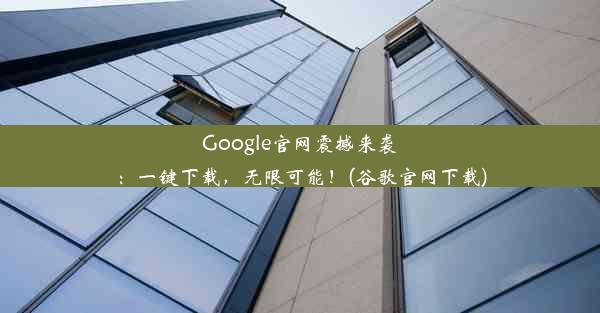 Google官网震撼来袭：一键下载，无限可能！(谷歌官网下载)