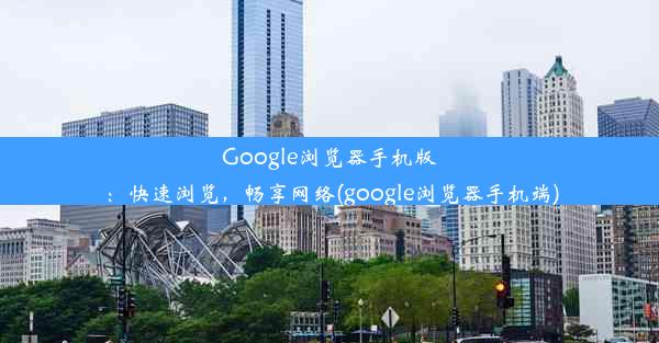 Google浏览器手机版：快速浏览，畅享网络(google浏览器手机端)