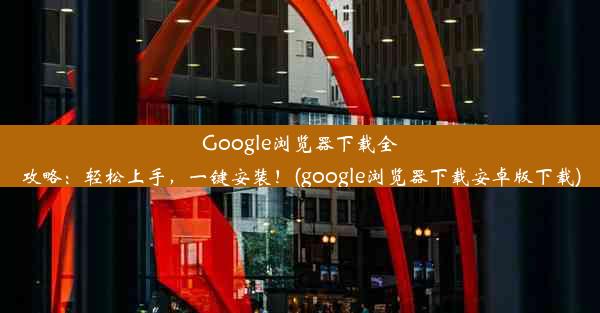 Google浏览器下载全攻略：轻松上手，一键安装！(google浏览器下载安卓版下载)