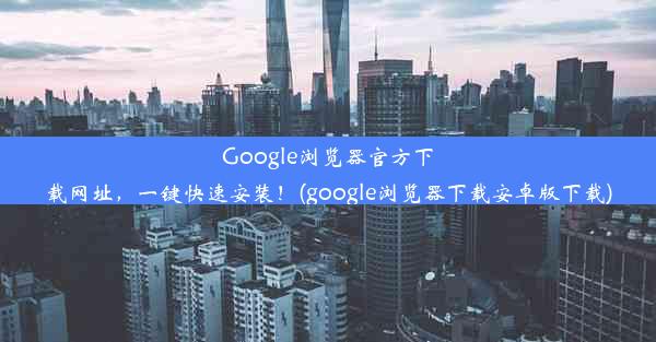 Google浏览器官方下载网址，一键快速安装！(google浏览器下载安卓版下载)