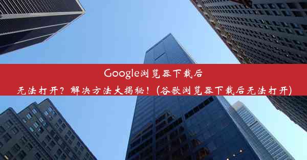 Google浏览器下载后无法打开？解决方法大揭秘！(谷歌浏览器下载后无法打开)