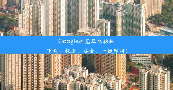 Google浏览器电脑版下载：极速、安全，一键即得！