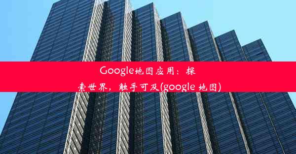 Google地图应用：探索世界，触手可及(google 地图)