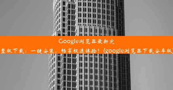 Google浏览器最新完整版下载：一键安装，畅享极速体验！(google浏览器下载安卓版)