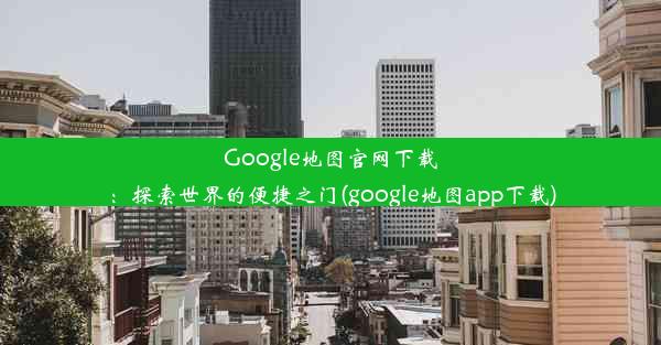 Google地图官网下载：探索世界的便捷之门(google地图app下载)