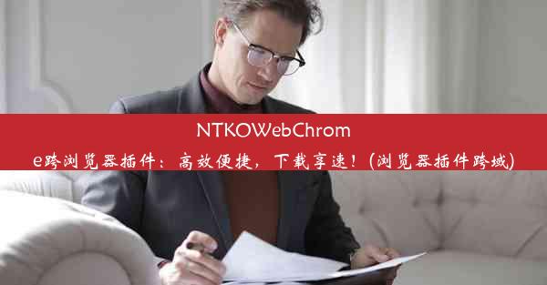 NTKOWebChrome跨浏览器插件：高效便捷，下载享速！(浏览器插件跨域)