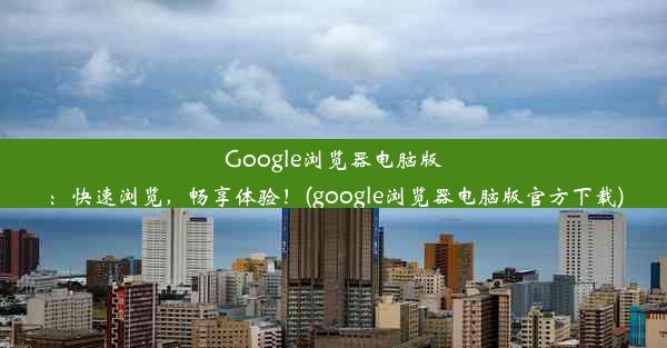 Google浏览器电脑版：快速浏览，畅享体验！(google浏览器电脑版官方下载)