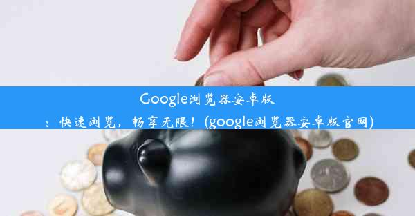 Google浏览器安卓版：快速浏览，畅享无限！(google浏览器安卓版官网)