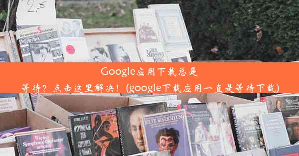 Google应用下载总是等待？点击这里解决！(google下载应用一直是等待下载)