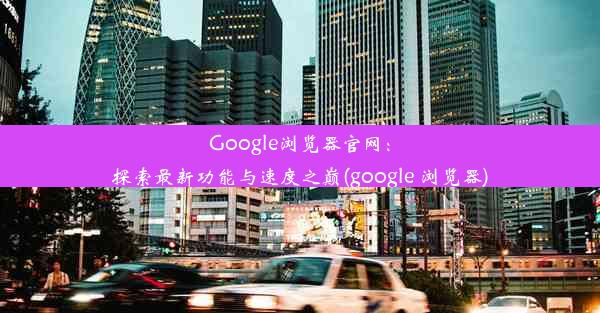 Google浏览器官网：探索最新功能与速度之巅(google 浏览器)