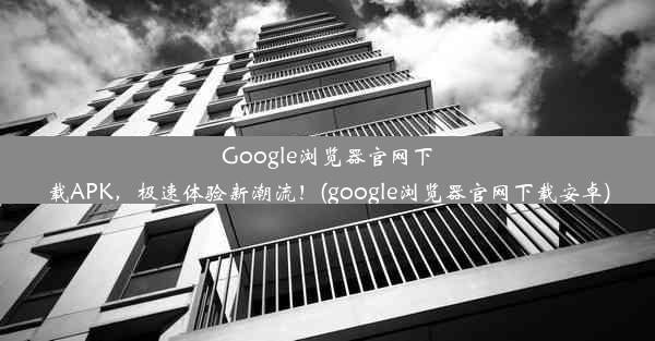 Google浏览器官网下载APK，极速体验新潮流！(google浏览器官网下载安卓)