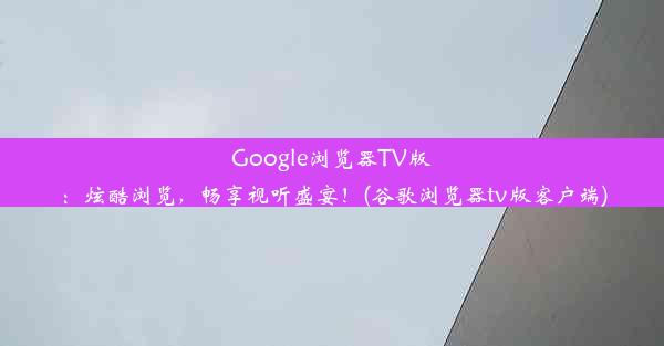 Google浏览器TV版：炫酷浏览，畅享视听盛宴！(谷歌浏览器tv版客户端)