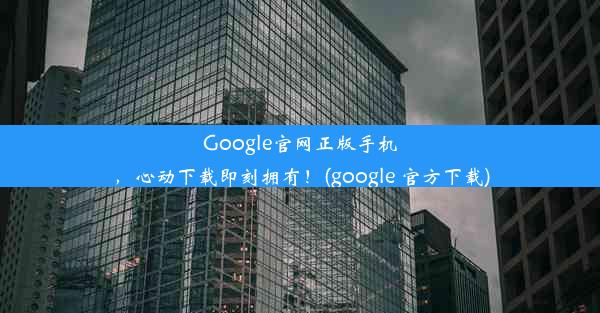 Google官网正版手机，心动下载即刻拥有！(google 官方下载)