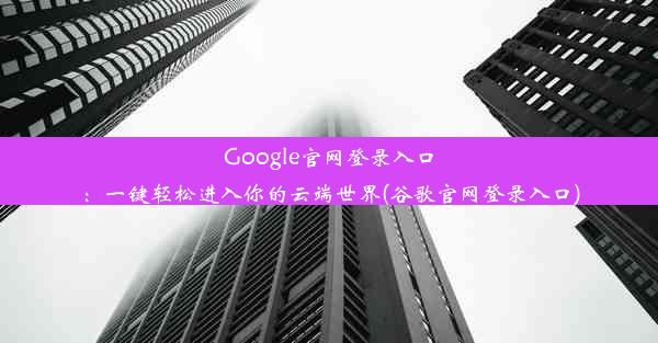 Google官网登录入口：一键轻松进入你的云端世界(谷歌官网登录入口)