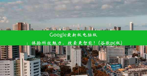 Google最新版电脑版：体验科技魅力，搜索更智能！(谷歌pc版)