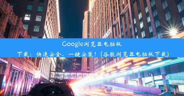 Google浏览器电脑版下载：快速安全，一键安装！(谷歌浏览器电脑版下载)