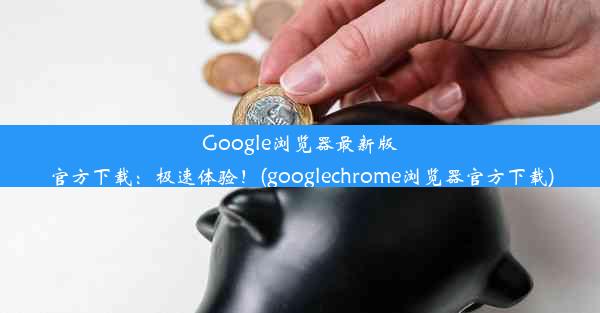 Google浏览器最新版官方下载：极速体验！(googlechrome浏览器官方下载)