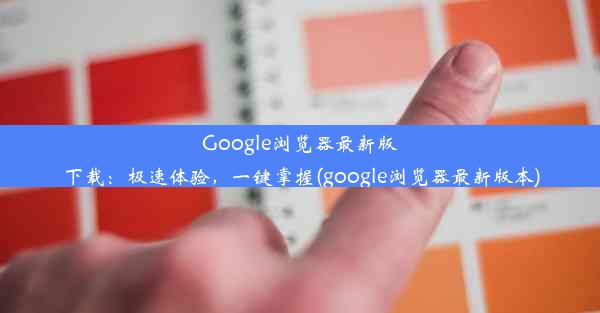 Google浏览器最新版下载：极速体验，一键掌握(google浏览器最新版本)