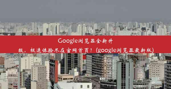 Google浏览器全新升级，极速体验尽在官网首页！(google浏览器最新版)