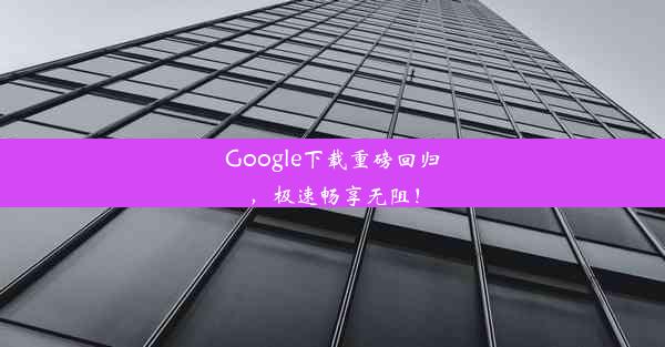 Google下载重磅回归，极速畅享无阻！