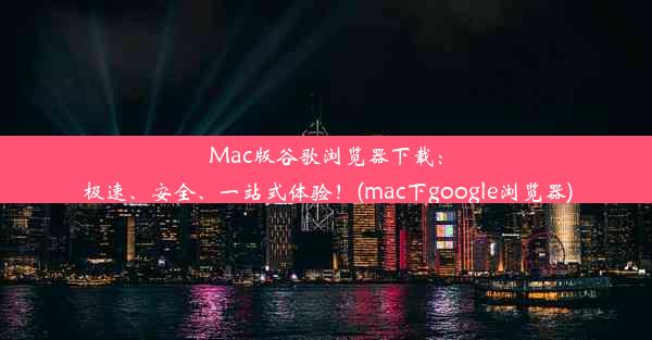 Mac版谷歌浏览器下载：极速、安全、一站式体验！(mac下google浏览器)