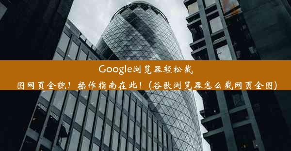 Google浏览器轻松截图网页全貌！操作指南在此！(谷歌浏览器怎么截网页全图)