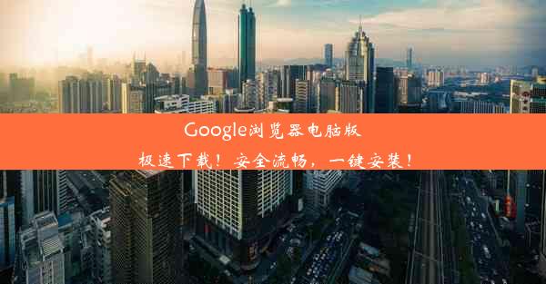 Google浏览器电脑版极速下载！安全流畅，一键安装！