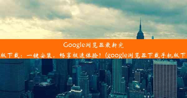 Google浏览器最新完整版下载：一键安装，畅享极速体验！(google浏览器下载手机版下载)