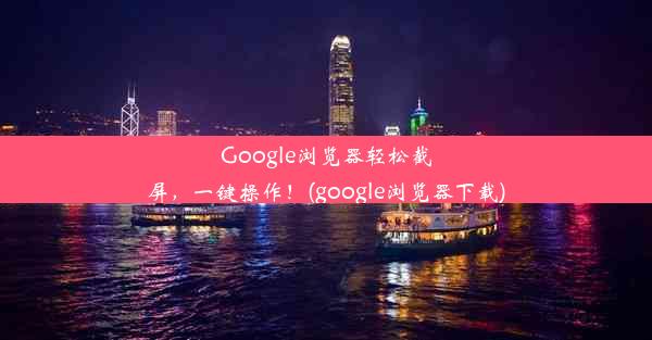 Google浏览器轻松截屏，一键操作！(google浏览器下载)