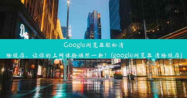 Google浏览器轻松清除缓存，让你的上网体验焕然一新！(google浏览器 清除缓存)