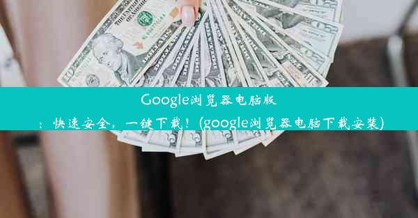 Google浏览器电脑版：快速安全，一键下载！(google浏览器电脑下载安装)