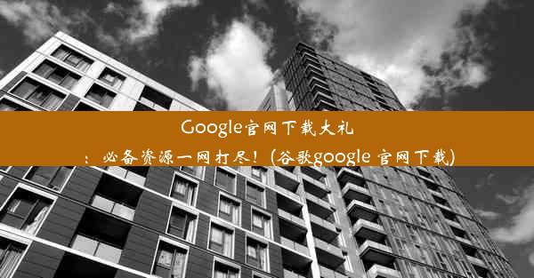 Google官网下载大礼：必备资源一网打尽！(谷歌google 官网下载)