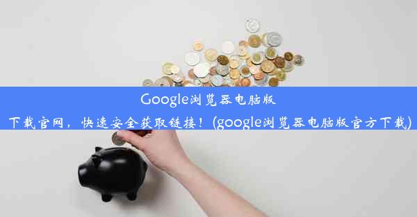 Google浏览器电脑版下载官网，快速安全获取链接！(google浏览器电脑版官方下载)